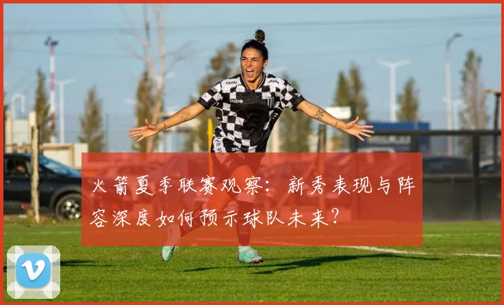 火箭夏季联赛观察:新秀表现与阵容深度如何预示球队未来?