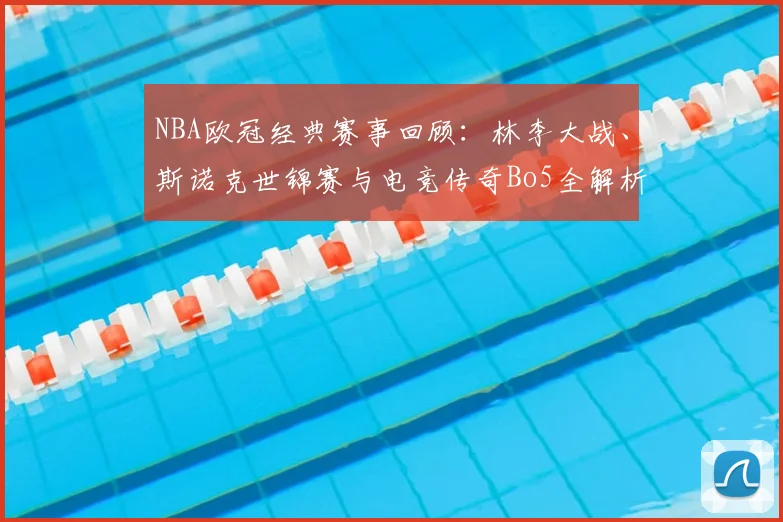 NBA欧冠经典赛事回顾：林李大战、斯诺克世锦赛与电竞传奇Bo5全解析