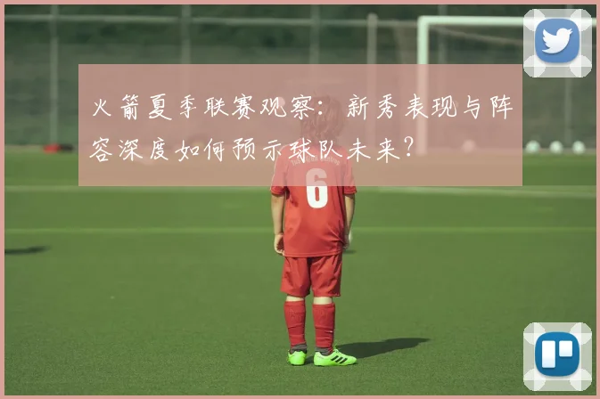 火箭夏季联赛观察：新秀表现与阵容深度如何预示球队未来？