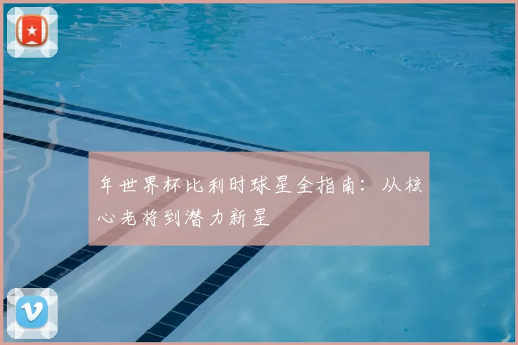 年世界杯比利时球星全指南：从核心老将到潜力新星