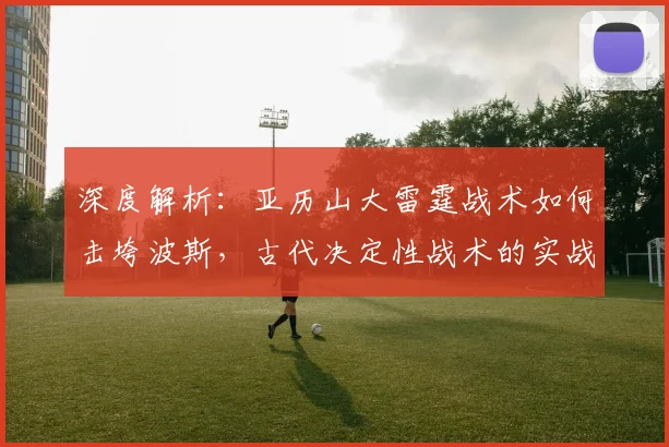深度解析：亚历山大雷霆战术如何击垮波斯，古代决定性战术的实战应用